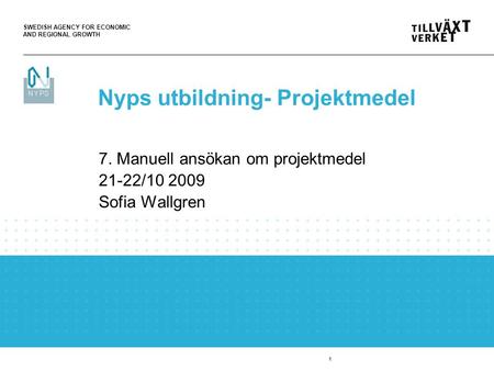 SWEDISH AGENCY FOR ECONOMIC AND REGIONAL GROWTH 1 7. Manuell ansökan om projektmedel 21-22/10 2009 Sofia Wallgren Nyps utbildning- Projektmedel.