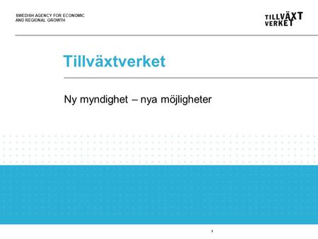 SWEDISH AGENCY FOR ECONOMIC AND REGIONAL GROWTH 1 Tillväxtverket 1 Ny myndighet – nya möjligheter.