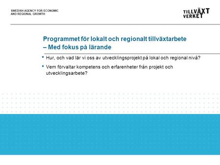 SWEDISH AGENCY FOR ECONOMIC AND REGIONAL GROWTH Programmet för lokalt och regionalt tillväxtarbete – Med fokus på lärande Hur, och vad lär vi oss av utvecklingsprojekt.