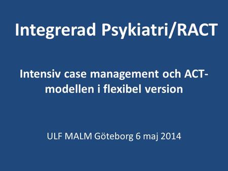 Integrerad Psykiatri/RACT Intensiv case management och ACT-modellen i flexibel version ULF MALM Göteborg 6 maj 2014.