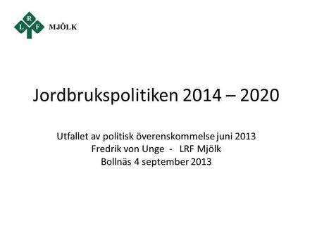 Jordbrukspolitiken 2014 – 2020 Utfallet av politisk överenskommelse juni 2013 Fredrik von Unge - LRF Mjölk Bollnäs 4 september 2013.
