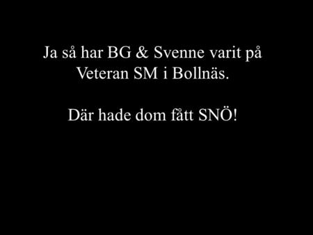 Ja så har BG & Svenne varit på Veteran SM i Bollnäs. Där hade dom fått SNÖ!