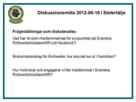 Diskussionsmöte 2012-06-16 i Södertälje Frågeställningar som diskuterades: Vad har Ni som medlemmarnas för synpunkter på Svenska Rottweilerklubben/AfR.