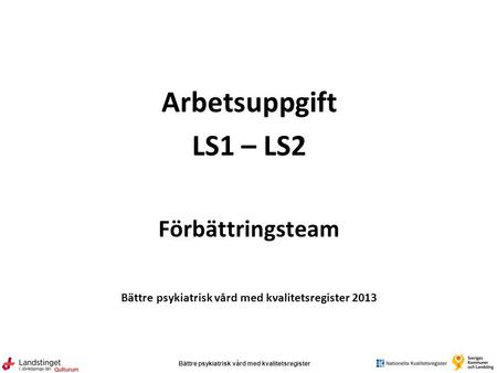 Bättre psykiatrisk vård med kvalitetsregister Qulturum Arbetsuppgift LS1 – LS2 Förbättringsteam Bättre psykiatrisk vård med kvalitetsregister 2013.