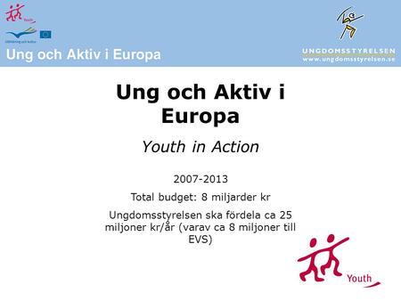 Ung och Aktiv i Europa Youth in Action 2007-2013 Total budget: 8 miljarder kr Ungdomsstyrelsen ska fördela ca 25 miljoner kr/år (varav ca 8 miljoner till.