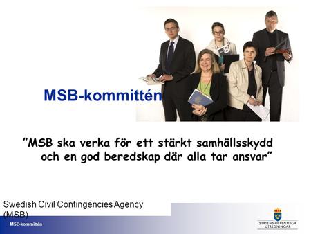 MSB-kommittén ”MSB ska verka för ett stärkt samhällsskydd och en god beredskap där alla tar ansvar” Swedish Civil Contingencies Agency (MSB)