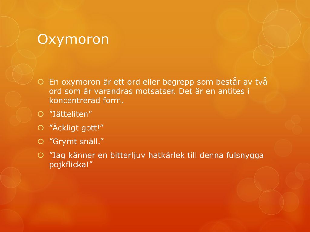 Oxymoron En oxymoron är ett ord eller begrepp som består av två ord som är varandras motsatser. Det är en antites i koncentrerad form.