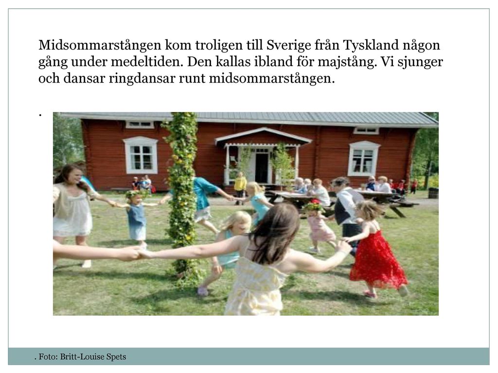 Midsommarstången kom troligen till Sverige från Tyskland någon gång under medeltiden. Den kallas ibland för majstång. Vi sjunger och dansar ringdansar runt midsommarstången.