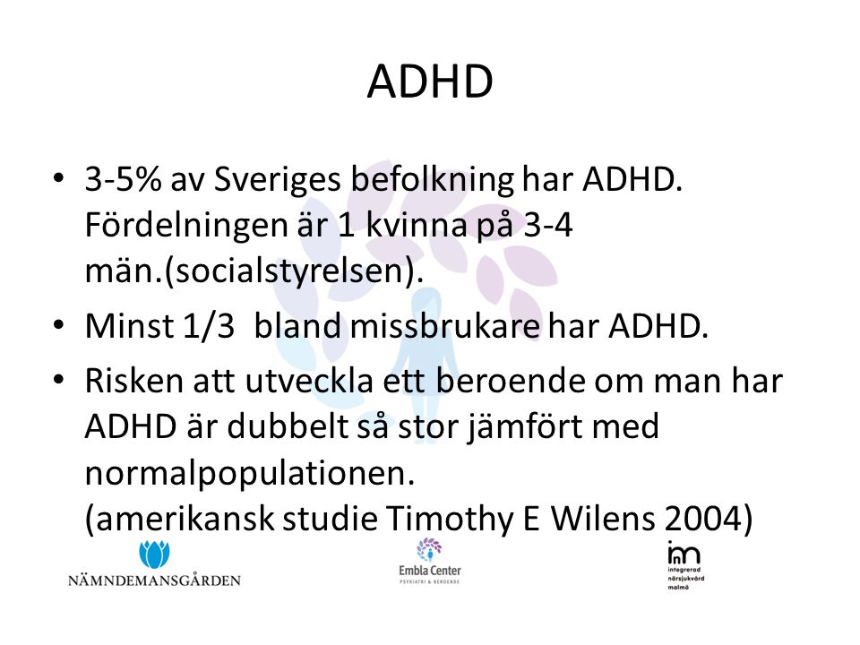 ADHD 3-5% av Sveriges befolkning har ADHD. Fördelningen är 1 kvinna på 3-4 män.(socialstyrelsen). Minst 1/3 bland missbrukare har ADHD.