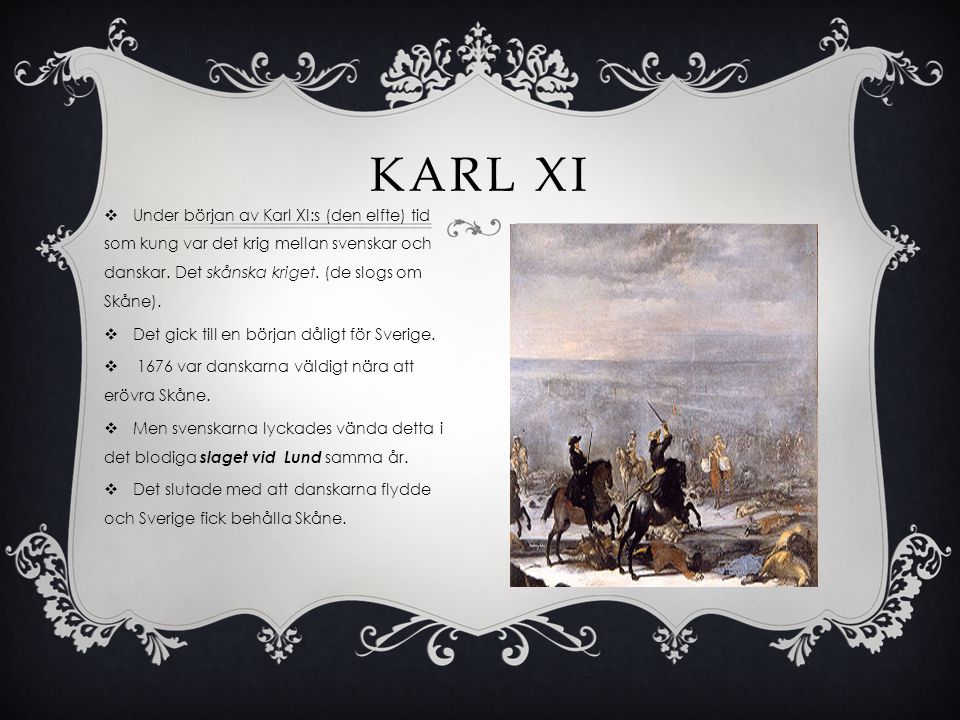 Karl XI Under början av Karl XI:s (den elfte) tid som kung var det krig mellan svenskar och danskar. Det skånska kriget. (de slogs om Skåne).