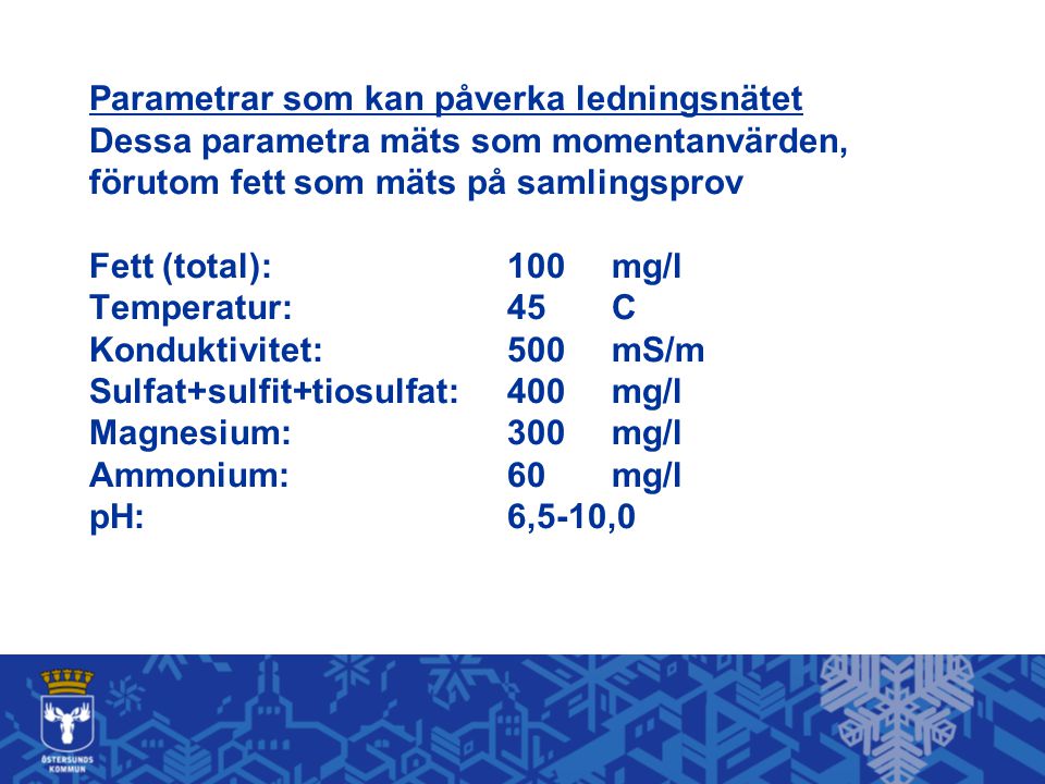 Parametrar som kan påverka ledningsnätet Dessa parametra mäts som momentanvärden, förutom fett som mäts på samlingsprov Fett (total): 100 mg/l Temperatur: 45 C Konduktivitet: 500 mS/m Sulfat+sulfit+tiosulfat: 400 mg/l Magnesium: 300 mg/l Ammonium: 60 mg/l pH: 6,5-10,0