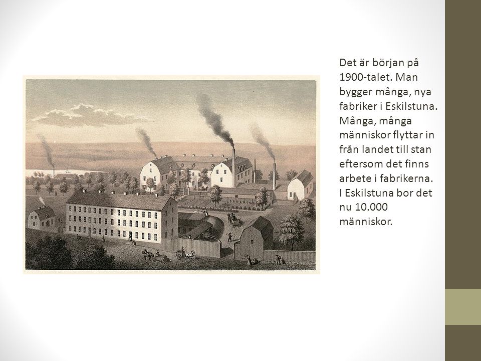 Det är början på 1900-talet. Man bygger många, nya fabriker i Eskilstuna. Många, många människor flyttar in från landet till stan eftersom det finns arbete i fabrikerna.