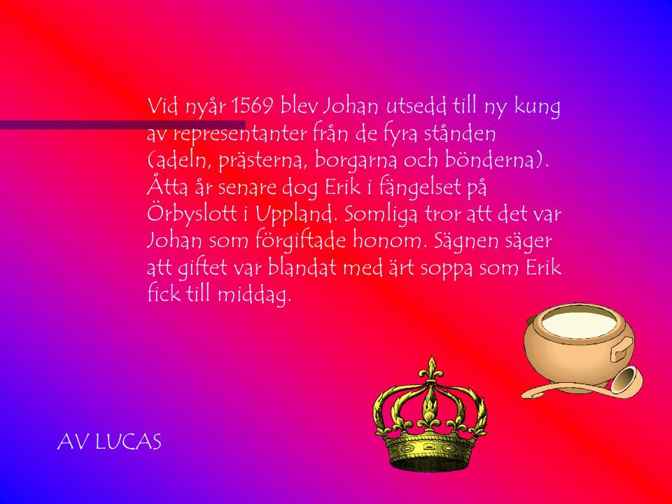 Vid nyår 1569 blev Johan utsedd till ny kung av representanter från de fyra stånden (adeln, prästerna, borgarna och bönderna). Åtta år senare dog Erik i fängelset på Örbyslott i Uppland. Somliga tror att det var Johan som förgiftade honom. Sägnen säger att giftet var blandat med ärt soppa som Erik fick till middag.
