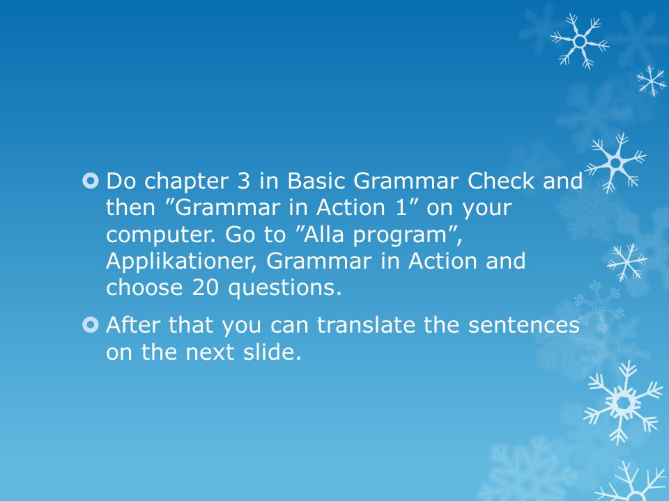 Do chapter 3 in Basic Grammar Check and then Grammar in Action 1 on your computer. Go to Alla program , Applikationer, Grammar in Action and choose 20 questions.