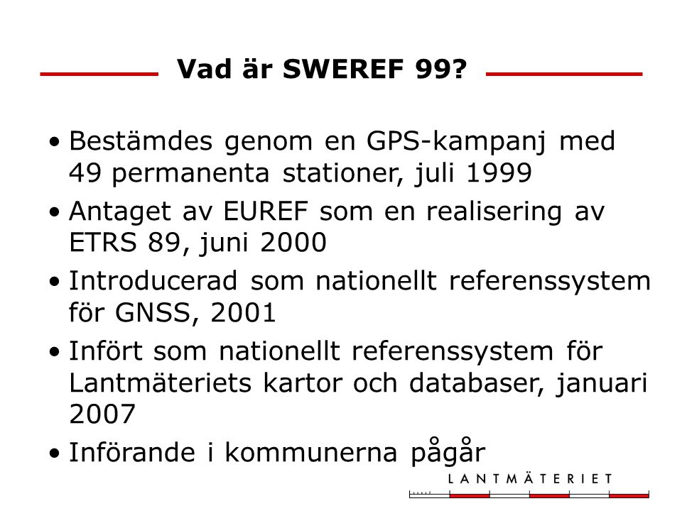 Vad är SWEREF 99 Bestämdes genom en GPS-kampanj med 49 permanenta stationer, juli Antaget av EUREF som en realisering av ETRS 89, juni
