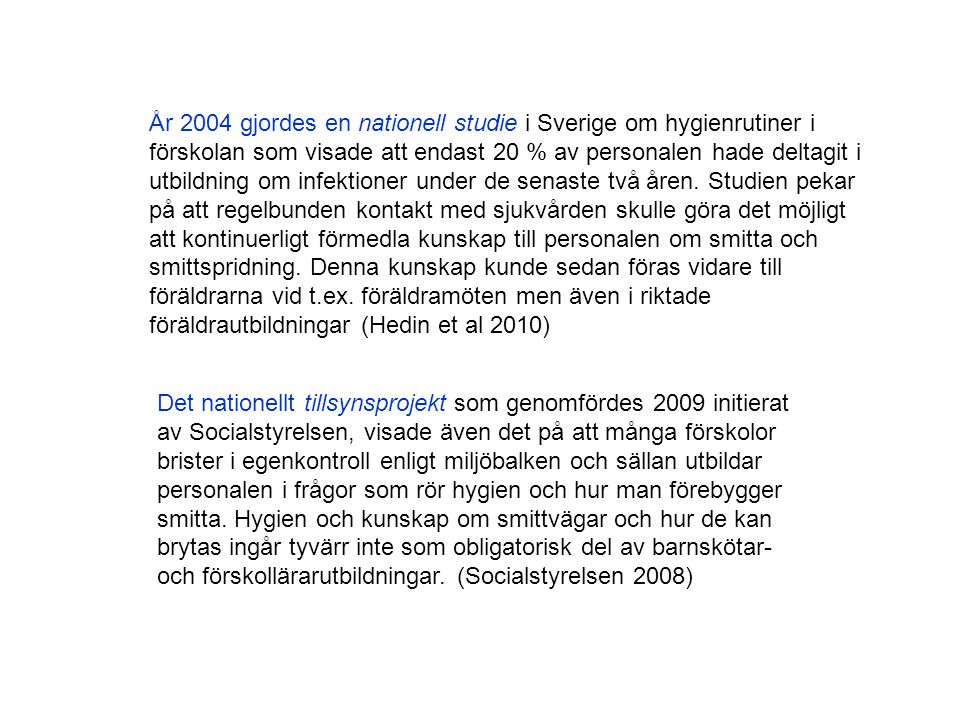 År 2004 gjordes en nationell studie i Sverige om hygienrutiner i förskolan som visade att endast 20 % av personalen hade deltagit i utbildning om infektioner under de senaste två åren. Studien pekar på att regelbunden kontakt med sjukvården skulle göra det möjligt att kontinuerligt förmedla kunskap till personalen om smitta och smittspridning. Denna kunskap kunde sedan föras vidare till föräldrarna vid t.ex. föräldramöten men även i riktade föräldrautbildningar (Hedin et al 2010)