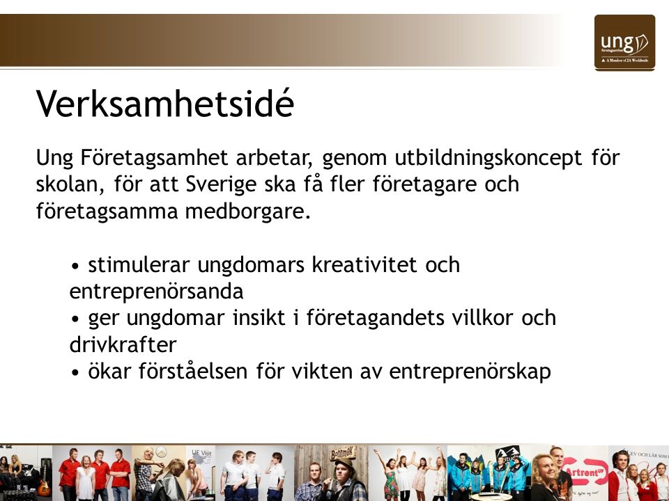 Verksamhetsidé Ung Företagsamhet arbetar, genom utbildningskoncept för skolan, för att Sverige ska få fler företagare och företagsamma medborgare.