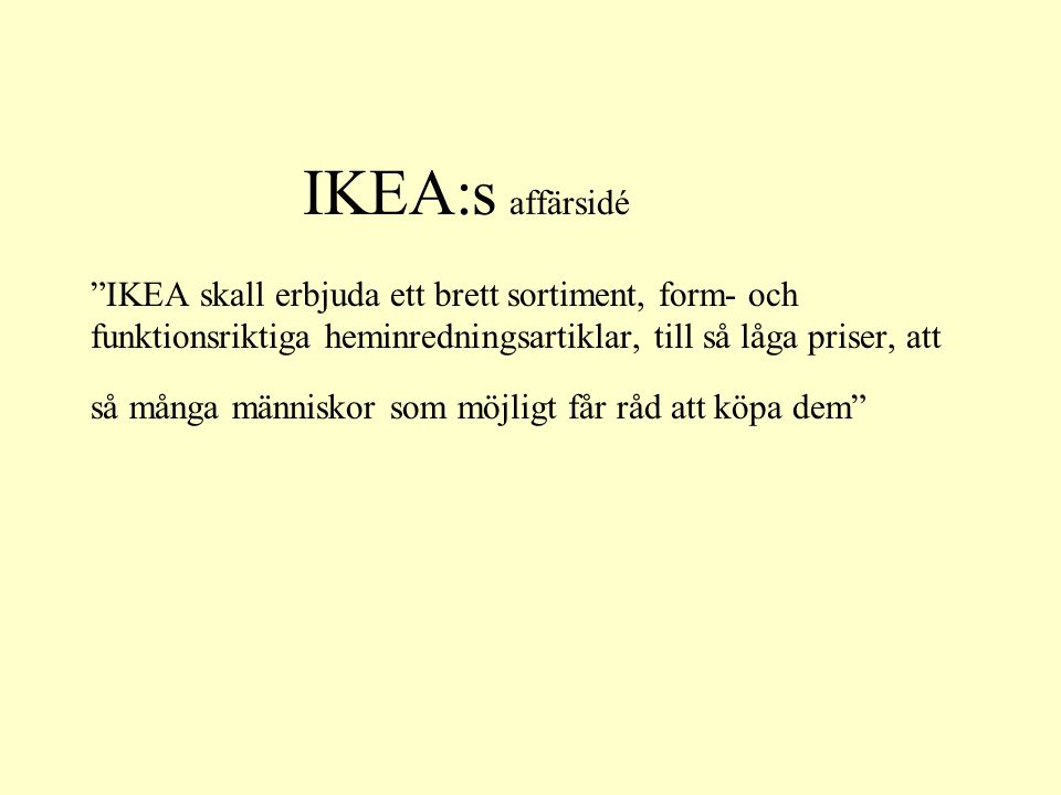 IKEA:s affärsidé IKEA skall erbjuda ett brett sortiment, form- och funktionsriktiga heminredningsartiklar, till så låga priser, att så många människor som möjligt får råd att köpa dem