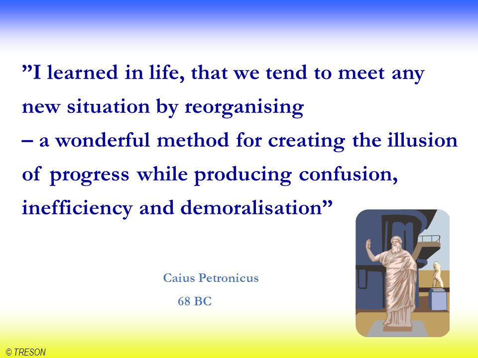 I learned in life, that we tend to meet any new situation by reorganising – a wonderful method for creating the illusion of progress while producing confusion, inefficiency and demoralisation Caius Petronicus 68 BC