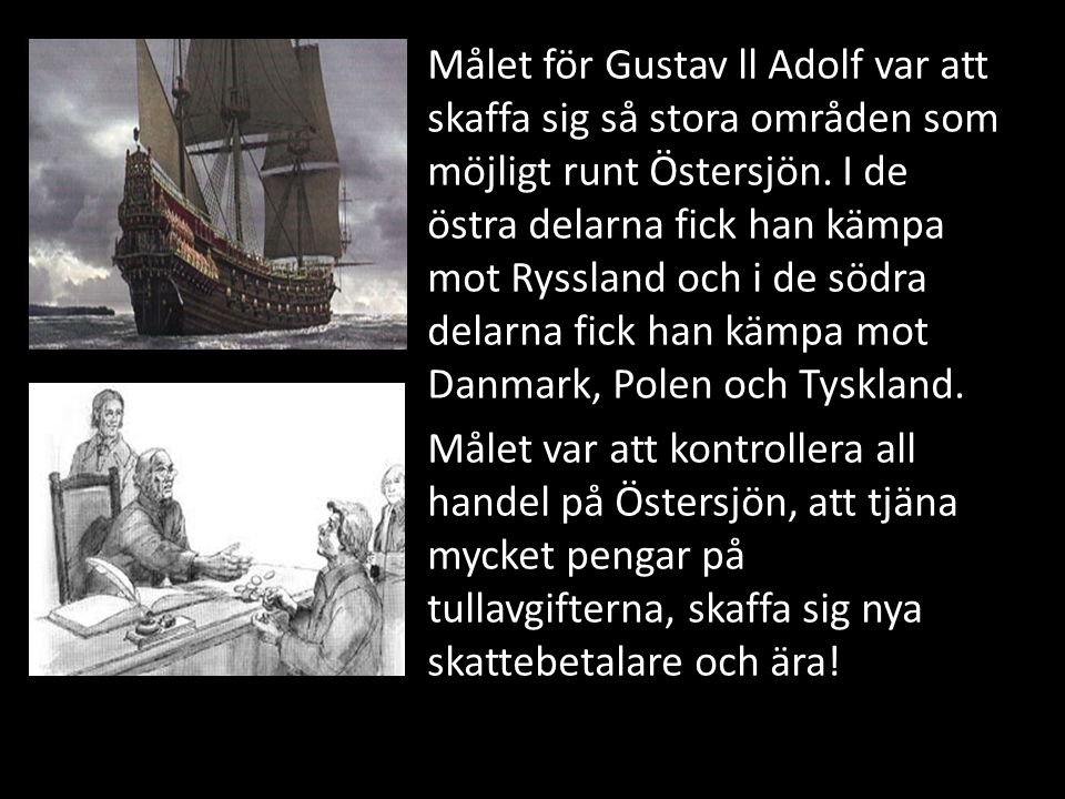 Målet för Gustav ll Adolf var att skaffa sig så stora områden som möjligt runt Östersjön. I de östra delarna fick han kämpa mot Ryssland och i de södra delarna fick han kämpa mot Danmark, Polen och Tyskland.