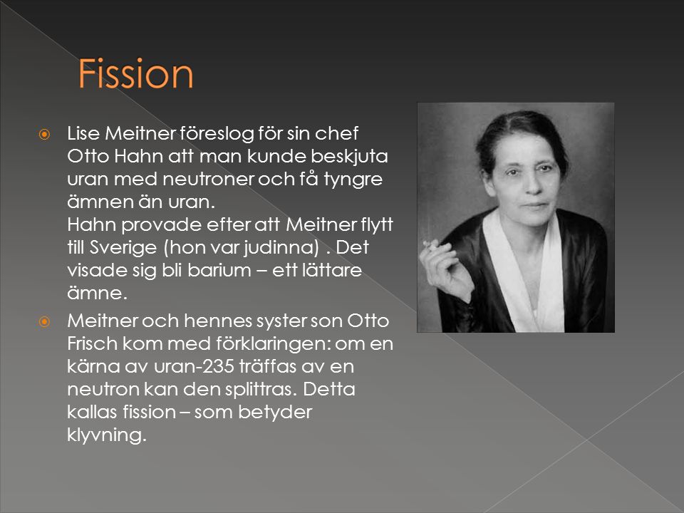 Lise Meitner föreslog för sin chef Otto Hahn att man kunde beskjuta uran med neutroner och få tyngre ämnen än uran. Hahn provade efter att Meitner flytt till Sverige (hon var judinna) . Det visade sig bli barium – ett lättare ämne.