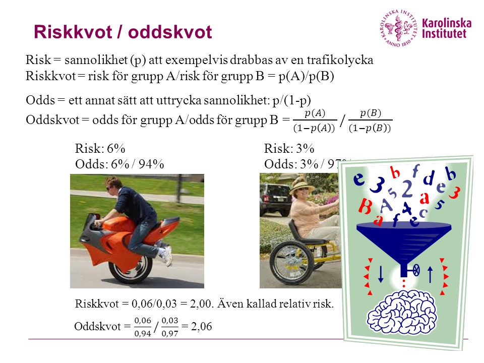Riskkvot / oddskvot Risk = sannolikhet (p) att exempelvis drabbas av en trafikolycka. Riskkvot = risk för grupp A/risk för grupp B = p(A)/p(B)