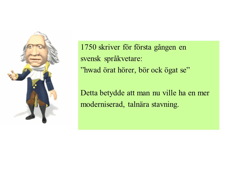 1750 skriver för första gången en svensk språkvetare: hwad örat hörer, bör ock ögat se Detta betydde att man nu ville ha en mer moderniserad, talnära stavning.