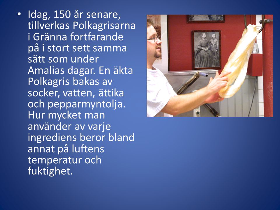 Idag, 150 år senare, tillverkas Polkagrisarna i Gränna fortfarande på i stort sett samma sätt som under Amalias dagar.