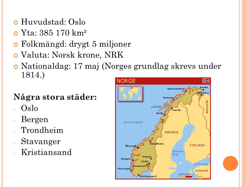 Huvudstad: Oslo Yta: km². Folkmängd: drygt 5 miljoner. Valuta: Norsk krone, NRK. Nationaldag: 17 maj (Norges grundlag skrevs under 1814.)